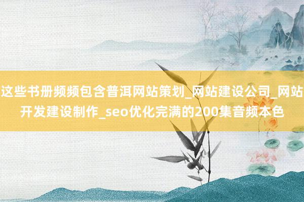 这些书册频频包含普洱网站策划_网站建设公司_网站开发建设制作_seo优化完满的200集音频本色